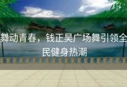 舞动青春，钱正昊广场舞引领全民健身热潮