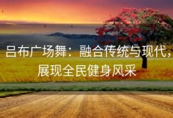 吕布广场舞：融合传统与现代，展现全民健身风采