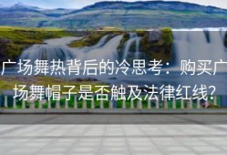广场舞热背后的冷思考：购买广场舞帽子是否触及法律红线？