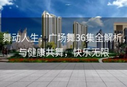 舞动人生：广场舞36集全解析，与健康共舞，快乐无限
