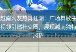 越南网友热舞狂潮：广场舞歌曲视频引燃社交圈，展现越南独特风情