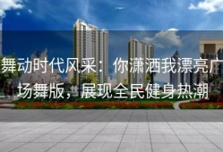 舞动时代风采：你潇洒我漂亮广场舞版，展现全民健身热潮