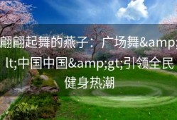 翩翩起舞的燕子：广场舞&lt;中国中国&gt;引领全民健身热潮