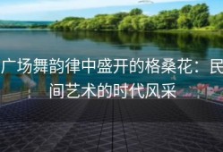 广场舞韵律中盛开的格桑花：民间艺术的时代风采