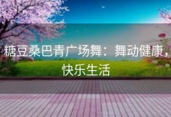 糖豆桑巴青广场舞：舞动健康，快乐生活