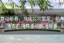 舞动新春，共庆公司繁荣：新年大吉广场舞活动盛况报道
