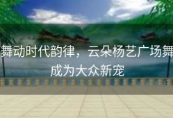 舞动时代韵律，云朵杨艺广场舞成为大众新宠