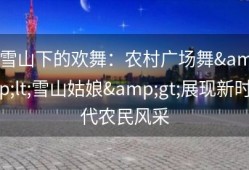 雪山下的欢舞：农村广场舞&lt;雪山姑娘&gt;展现新时代农民风采