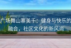 广场舞山寨美千：健身与快乐的融合，社区文化的新风尚