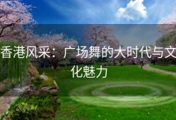 香港风采：广场舞的大时代与文化魅力