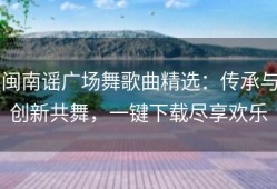 闽南谣广场舞歌曲精选：传承与创新共舞，一键下载尽享欢乐
