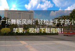 广场舞新风尚：轻松上手学跳小苹果，视频下载指南！