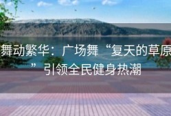 舞动繁华：广场舞“复天的草原”引领全民健身热潮