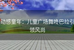 动感童年：儿童广场舞咚巴拉引领风尚