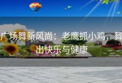 广场舞新风尚：老鹰抓小鸡，舞出快乐与健康