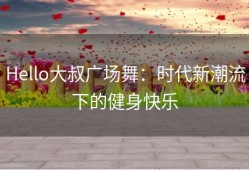 Hello大叔广场舞：时代新潮流下的健身快乐