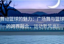舞动篮球的魅力：广场舞与篮球的跨界融合，运动新风尚！