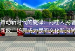 舞动新时代的旋律：阿哇人民唱新歌广场舞成为民间文化新风尚