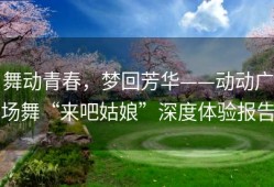 舞动青春，梦回芳华——动动广场舞“来吧姑娘”深度体验报告