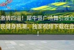 激情四溢！犀牛哥广场舞引领全民健身热潮，独家视频下载在此！