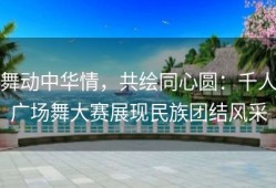 舞动中华情，共绘同心圆：千人广场舞大赛展现民族团结风采
