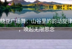 糖豆广场舞：山谷里的韵动旋律，唤起无限思念