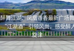 醉舞江湖：凤凰香香最新广场舞“江湖酒”引领风尚，感受醉人旋律