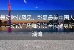 舞动时代风采，彰显最美中国人——动动广场舞引领全民健身新潮流