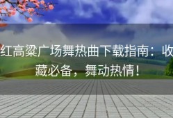 红高粱广场舞热曲下载指南：收藏必备，舞动热情！