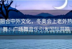 融合中外文化，冬奥会上老外热舞：广场舞音乐引发国际共鸣