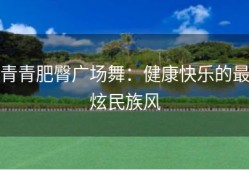 青青肥臀广场舞：健康快乐的最炫民族风