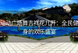 动动广场舞吉祥花儿开：全民健身的欢乐盛宴
