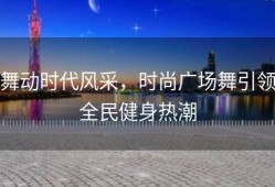 舞动时代风采，时尚广场舞引领全民健身热潮