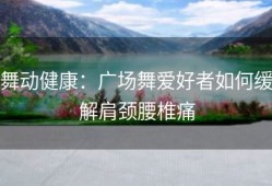 舞动健康：广场舞爱好者如何缓解肩颈腰椎痛