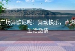 广场舞欧尼呢：舞动快乐，点燃生活激情