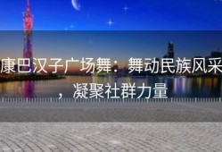 康巴汉子广场舞：舞动民族风采，凝聚社群力量