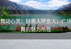 舞动心灵：好男人坏女人，广场舞的魅力所在