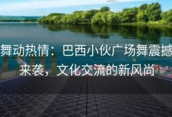 舞动热情：巴西小伙广场舞震撼来袭，文化交流的新风尚
