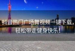 抖音热门广场舞视频一键下载，轻松带走健身快乐！
