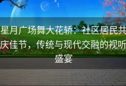 星月广场舞大花轿：社区居民共庆佳节，传统与现代交融的视听盛宴