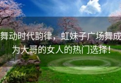 舞动时代韵律，虹妹子广场舞成为大哥的女人的热门选择！