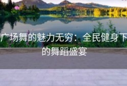 广场舞的魅力无穷：全民健身下的舞蹈盛宴