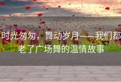 时光匆匆，舞动岁月——我们都老了广场舞的温情故事