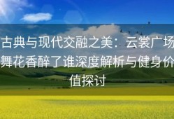 古典与现代交融之美：云裳广场舞花香醉了谁深度解析与健身价值探讨