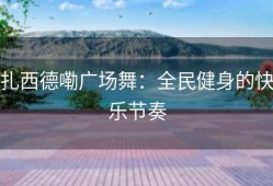 扎西德嘞广场舞：全民健身的快乐节奏