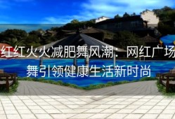 红红火火减肥舞风潮：网红广场舞引领健康生活新时尚