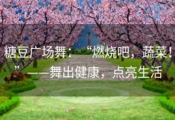 糖豆广场舞：“燃烧吧，蔬菜！”——舞出健康，点亮生活