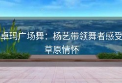 卓玛广场舞：杨艺带领舞者感受草原情怀