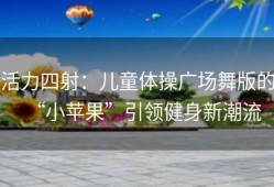 活力四射：儿童体操广场舞版的“小苹果”引领健身新潮流