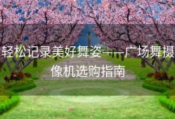 轻松记录美好舞姿——广场舞摄像机选购指南